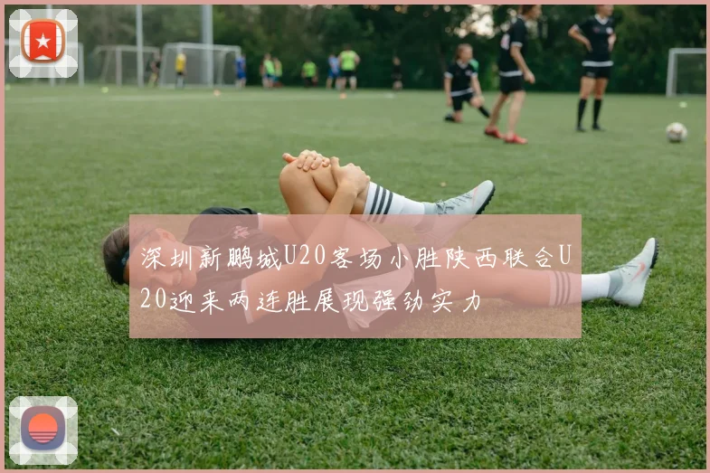 深圳新鹏城U20客场小胜陕西联合U20迎来两连胜展现强劲实力