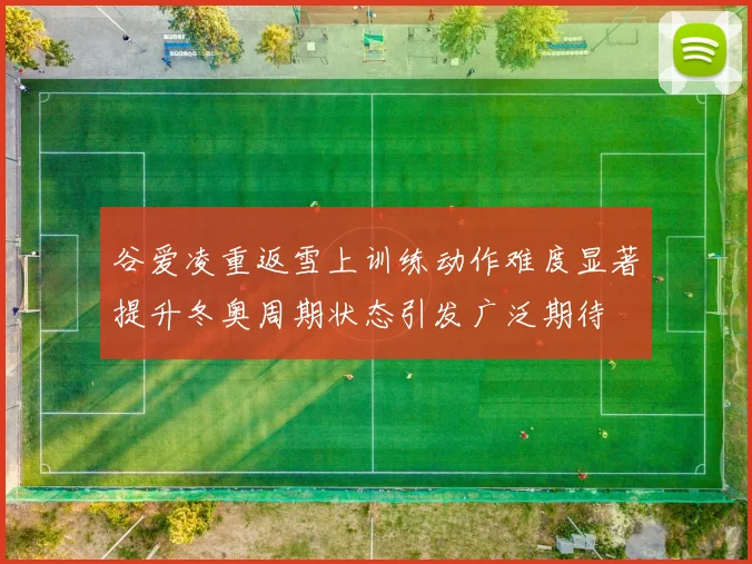 谷爱凌重返雪上训练动作难度显著提升冬奥周期状态引发广泛期待