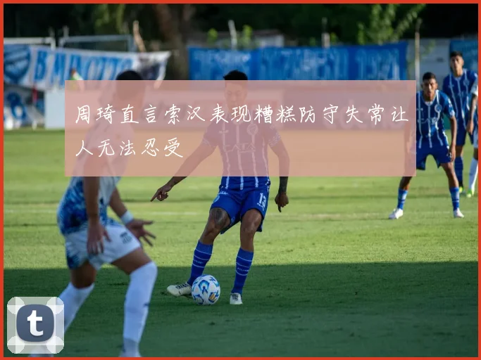 周琦直言索汉表现糟糕防守失常让人无法忍受