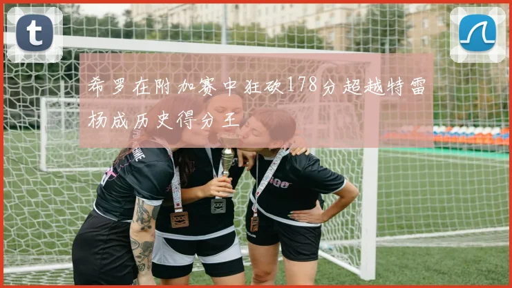 希罗在附加赛中狂砍178分超越特雷杨成历史得分王