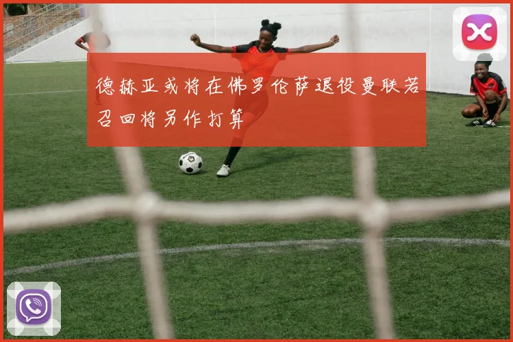德赫亚或将在佛罗伦萨退役曼联若召回将另作打算