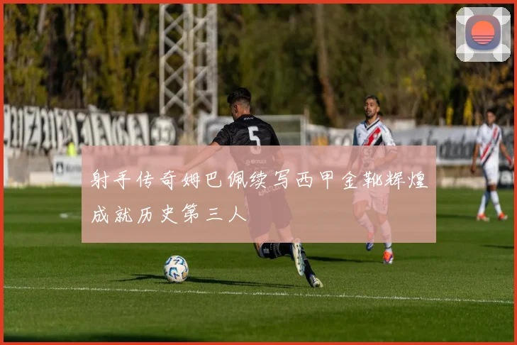 射手传奇姆巴佩续写西甲金靴辉煌成就历史第三人