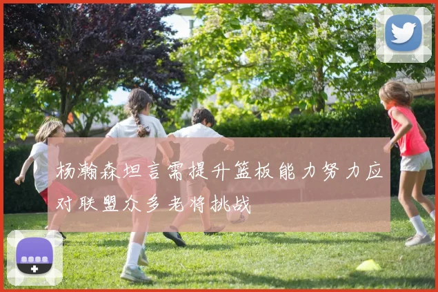 杨瀚森坦言需提升篮板能力努力应对联盟众多老将挑战