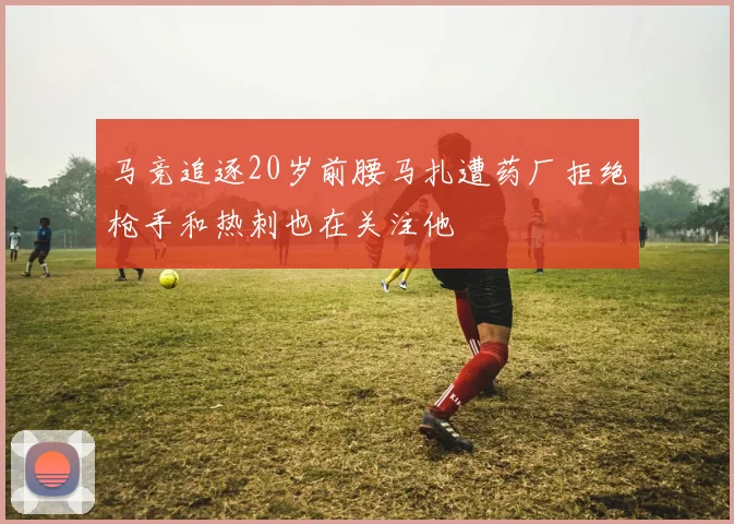 马竞追逐20岁前腰马扎遭药厂拒绝枪手和热刺也在关注他