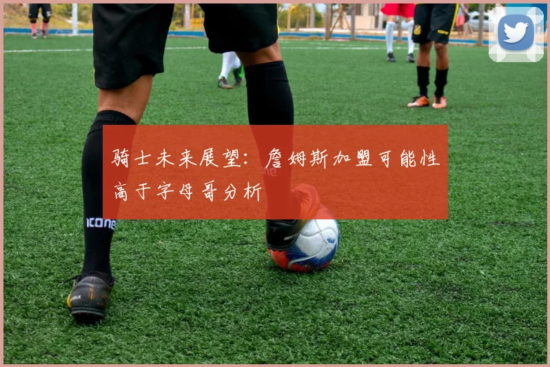 骑士未来展望：詹姆斯加盟可能性高于字母哥分析