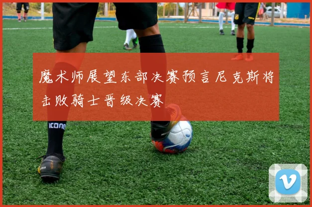 魔术师展望东部决赛预言尼克斯将击败骑士晋级决赛