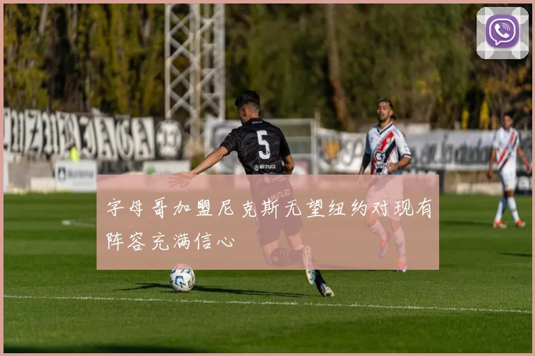 字母哥加盟尼克斯无望纽约对现有阵容充满信心