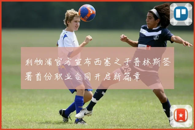 利物浦官方宣布西塞之子普林斯签署首份职业合同开启新篇章