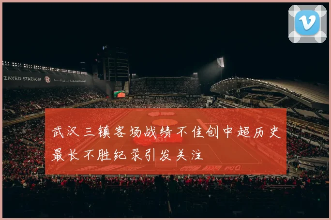 武汉三镇客场战绩不佳创中超历史最长不胜纪录引发关注