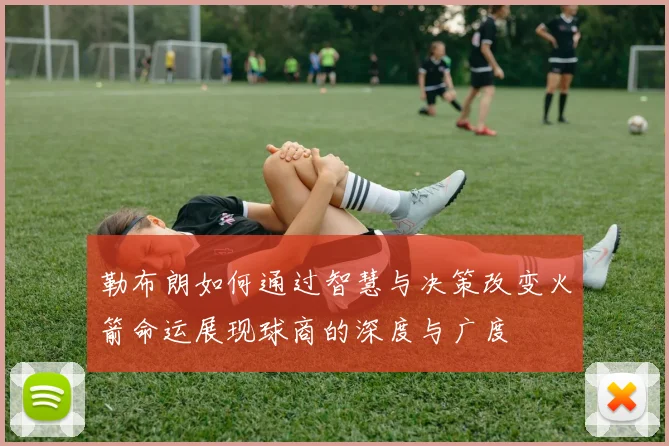 勒布朗如何通过智慧与决策改变火箭命运展现球商的深度与广度