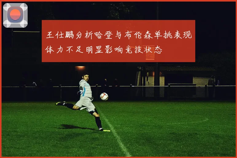王仕鹏分析哈登与布伦森单挑表现体力不足明显影响竞技状态