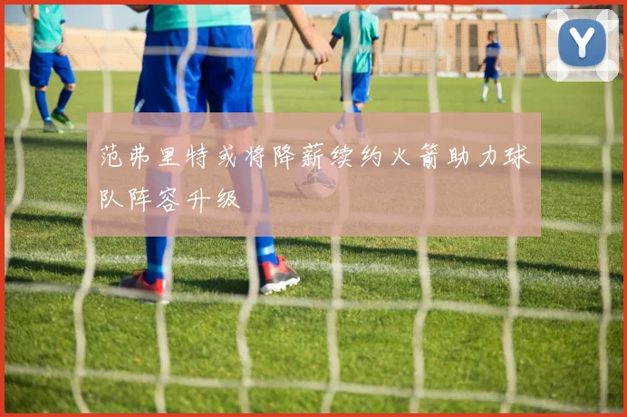 范弗里特或将降薪续约火箭助力球队阵容升级