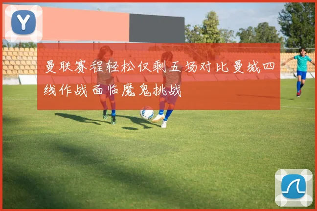曼联赛程轻松仅剩五场对比曼城四线作战面临魔鬼挑战