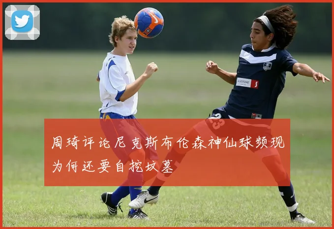周琦评论尼克斯布伦森神仙球频现为何还要自挖坟墓