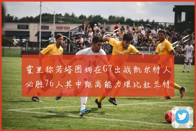 霍里称若塔图姆在G7出战凯尔特人必胜76人其中距离能力堪比杜兰特