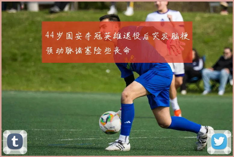 44岁国安夺冠英雄退役后突发脑梗颈动脉堵塞险些丧命
