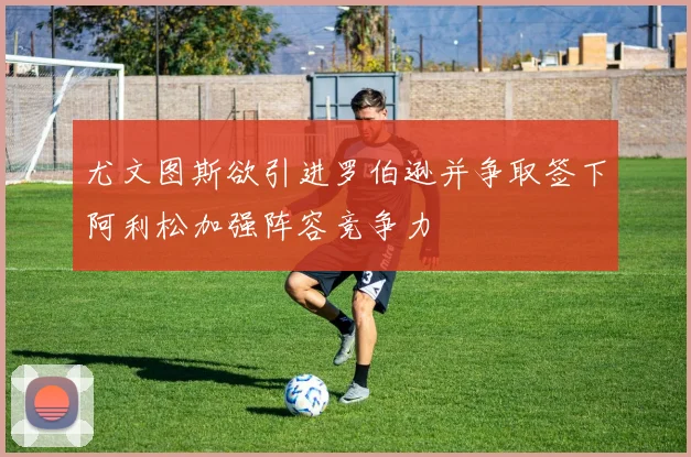 尤文图斯欲引进罗伯逊并争取签下阿利松加强阵容竞争力
