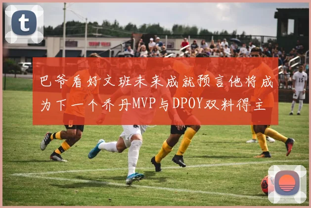巴爷看好文班未来成就预言他将成为下一个乔丹MVP与DPOY双料得主