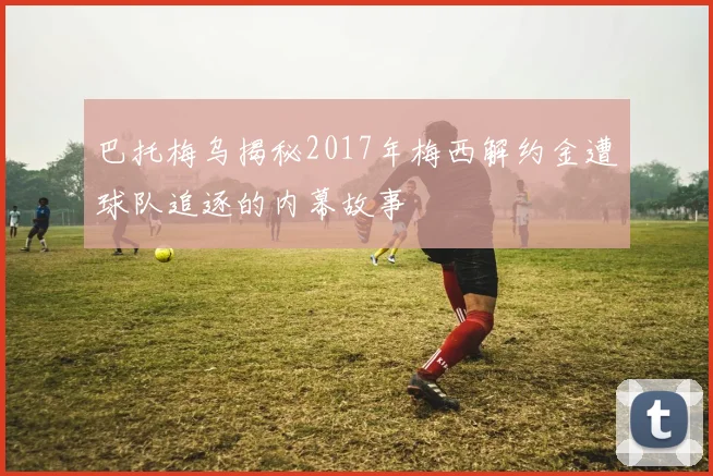 巴托梅乌揭秘2017年梅西解约金遭球队追逐的内幕故事