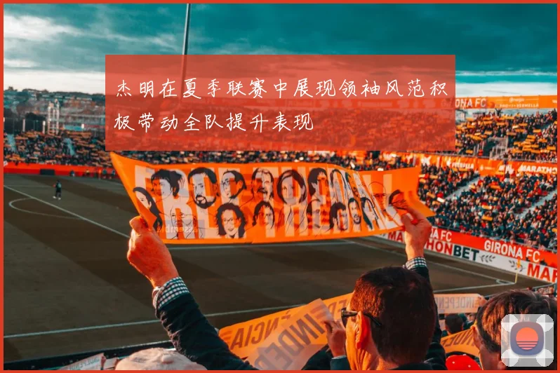 杰明在夏季联赛中展现领袖风范积极带动全队提升表现