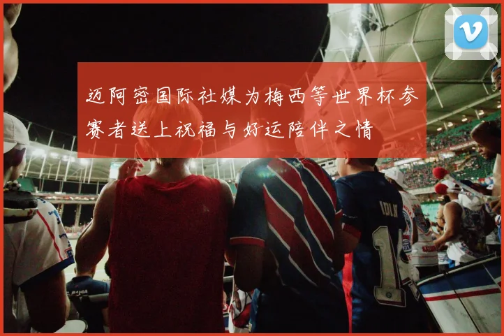 迈阿密国际社媒为梅西等世界杯参赛者送上祝福与好运陪伴之情