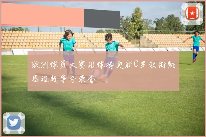 欧洲球员大赛进球榜更新C罗领衔凯恩追赶争夺荣誉